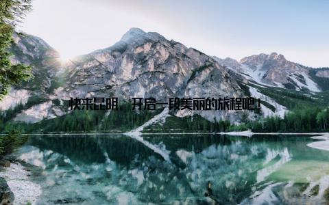 快来昆明, 开启一段美丽的旅程吧!